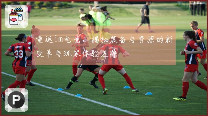 重返im电竞，揭秘装备与资源的新变革与玩家体验差异