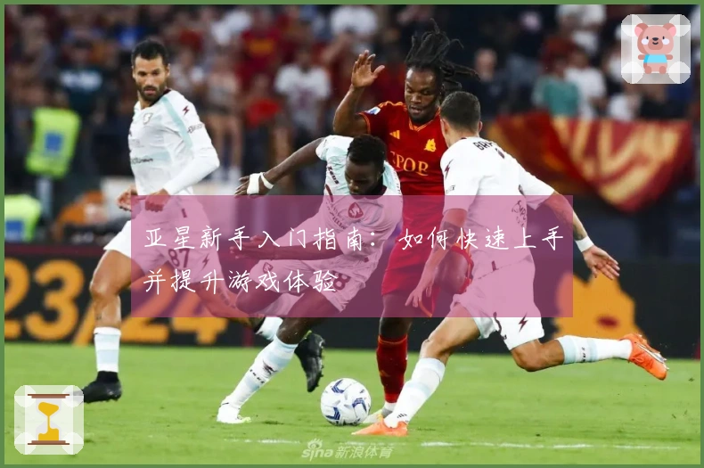 亚星新手入门指南：如何快速上手并提升游戏体验